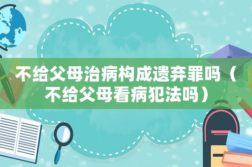 不給父母治病構成遺棄罪嗎（不給父母看病犯法嗎）