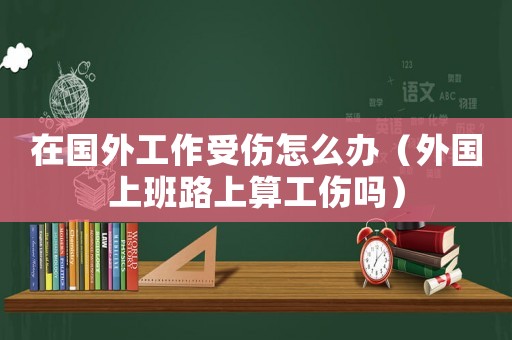 在國外工作受傷怎么辦（外國上班路上算工傷嗎）