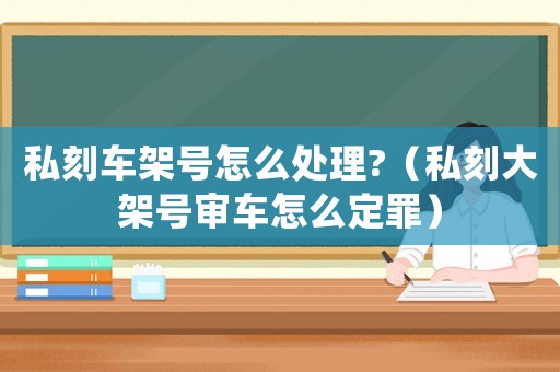 私刻車架號怎么處理?（私刻大架號審車怎么定罪）