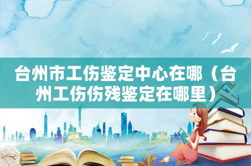 臺州市工傷鑒定中心在哪（臺州工傷傷殘鑒定在哪里）