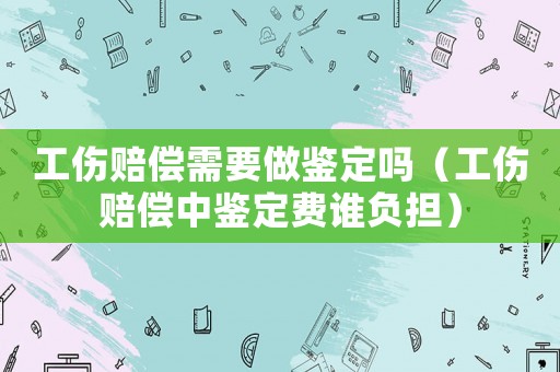 工傷賠償需要做鑒定嗎（工傷賠償中鑒定費誰負擔）