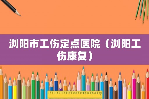 瀏陽市工傷定點醫院（瀏陽工傷康復）