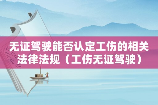 無證駕駛能否認定工傷的相關法律法規（工傷無證駕駛）