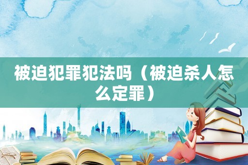 被迫犯罪犯法嗎（被迫殺人怎么定罪）