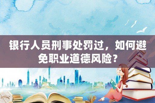 銀行人員刑事處罰過，如何避免職業道德風險？