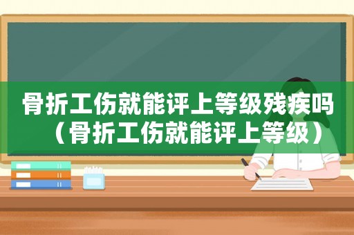 骨折工傷就能評上等級殘疾嗎（骨折工傷就能評上等級）