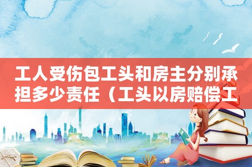 工人受傷包工頭和房主分別承擔多少責任（工頭以房賠償工傷工人卻被其子強占）