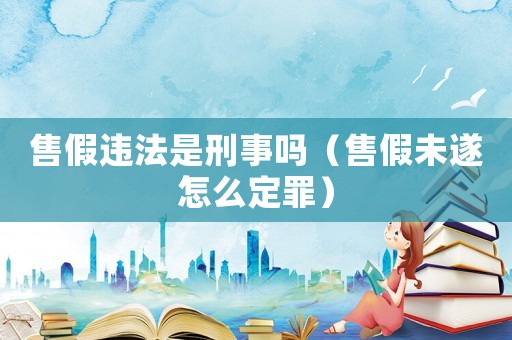 售假違法是刑事嗎（售假未遂怎么定罪）