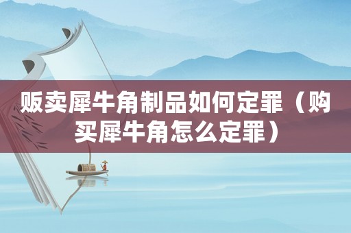 販賣犀牛角制品如何定罪（購買犀牛角怎么定罪）