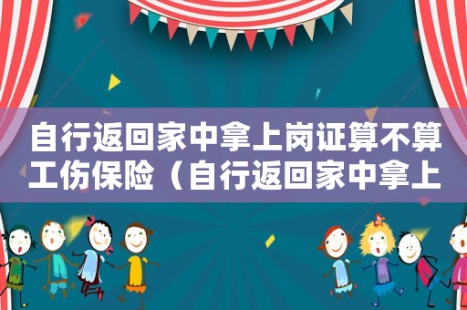 自行返回家中拿上崗證算不算工傷保險（自行返回家中拿上崗證算不算工傷）