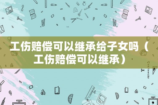 工傷賠償可以繼承給子女嗎（工傷賠償可以繼承）