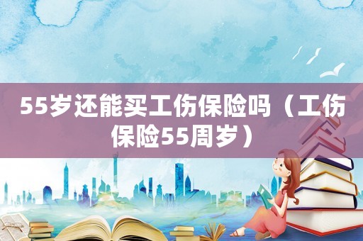 55歲還能買工傷保險(xiǎn)嗎（工傷保險(xiǎn)55周歲）