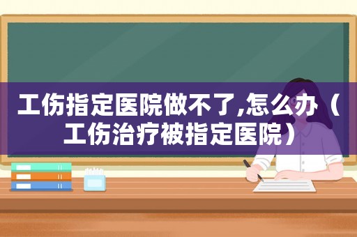 工傷指定醫(yī)院做不了,怎么辦（工傷治療被指定醫(yī)院）