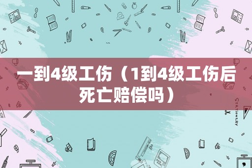 一到4級工傷（1到4級工傷后死亡賠償嗎）