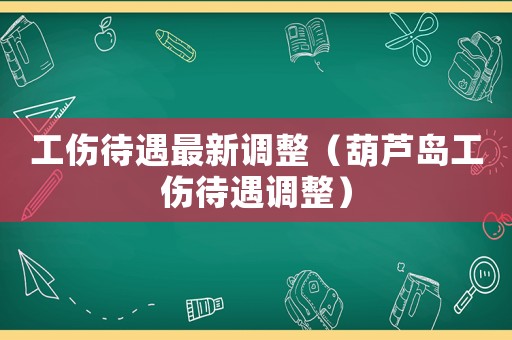 工傷待遇最新調整（葫蘆島工傷待遇調整）