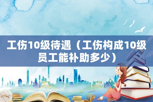 工傷10級待遇（工傷構成10級員工能補助多少）