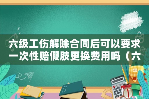 六級工傷解除合同后可以要求一次性賠假肢更換費用嗎（六級工傷能解除合同）