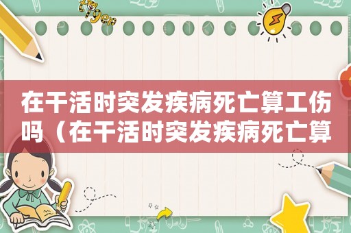 在干活時突發(fā)疾病死亡算工傷嗎（在干活時突發(fā)疾病死亡算工傷嗎）