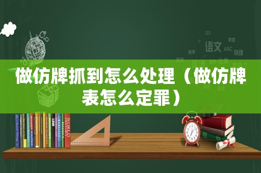 做仿牌抓到怎么處理（做仿牌表怎么定罪）