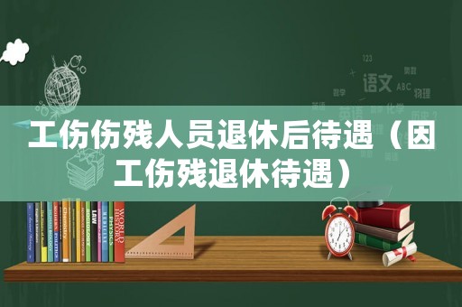 工傷傷殘人員退休后待遇（因工傷殘退休待遇）