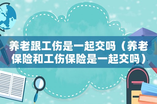 養老跟工傷是一起交嗎（養老保險和工傷保險是一起交嗎）