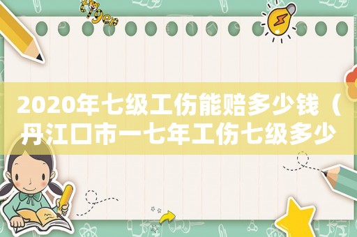2020年七級工傷能賠多少錢（丹江口市一七年工傷七級多少錢）