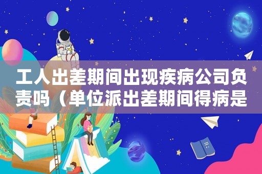 工人出差期間出現疾病公司負責嗎（單位派出差期間得病是工傷嗎）
