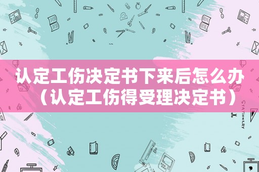 認定工傷決定書下來后怎么辦（認定工傷得受理決定書）