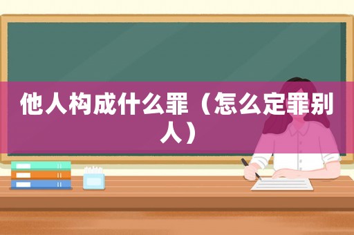 他人構(gòu)成什么罪（怎么定罪別人）