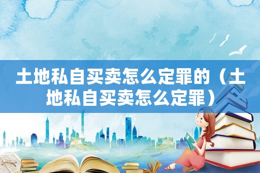 土地私自買賣怎么定罪的（土地私自買賣怎么定罪）