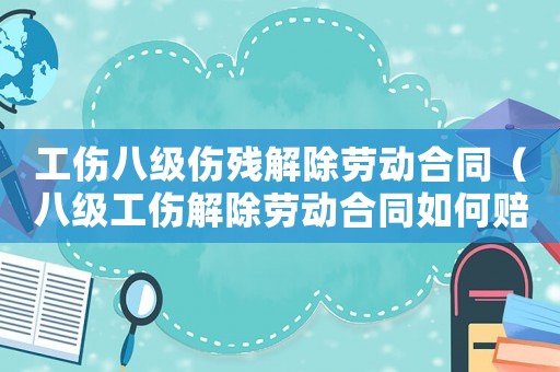 工傷八級傷殘解除勞動合同（八級工傷解除勞動合同如何賠償多少錢）