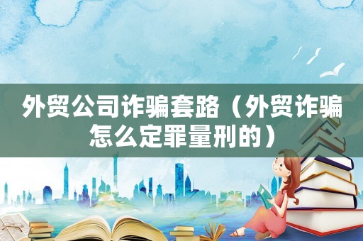 外貿公司詐騙套路（外貿詐騙怎么定罪量刑的）