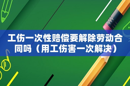工傷一次性賠償要解除勞動合同嗎（用工傷害一次解決）