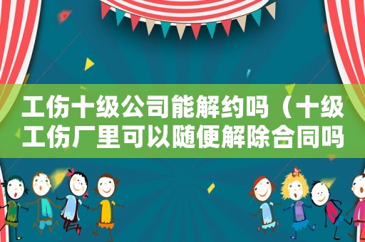 工傷十級(jí)公司能解約嗎（十級(jí)工傷廠里可以隨便解除合同嗎）