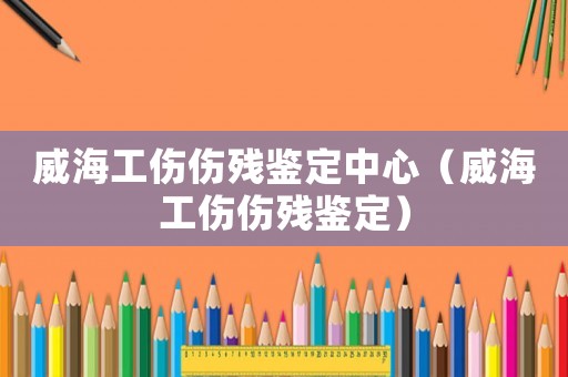 威海工傷傷殘鑒定中心（威海工傷傷殘鑒定）