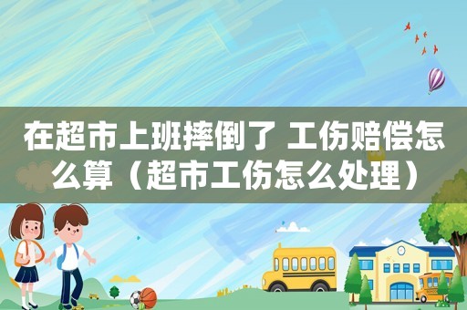 在超市上班摔倒了 工傷賠償怎么算（超市工傷怎么處理）