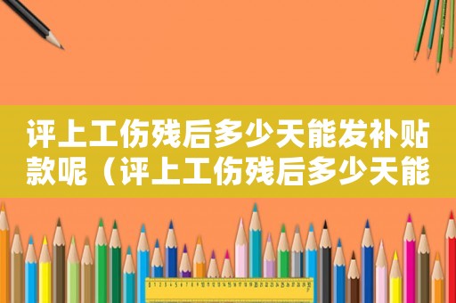 評上工傷殘后多少天能發補貼款呢（評上工傷殘后多少天能發補貼款）