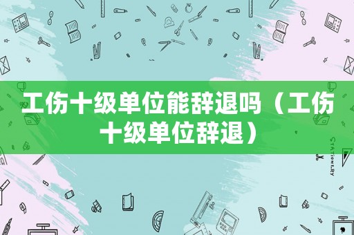 工傷十級單位能辭退嗎（工傷十級單位辭退）