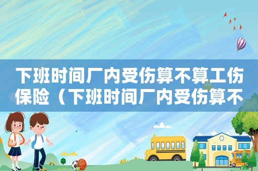 下班時間廠內受傷算不算工傷保險（下班時間廠內受傷算不算工傷）