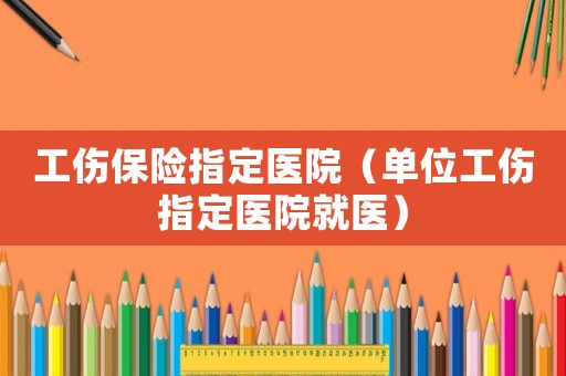 工傷保險指定醫院（單位工傷指定醫院就醫）