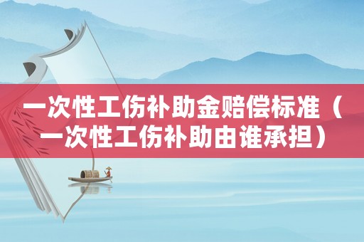 一次性工傷補助金賠償標準（一次性工傷補助由誰承擔）