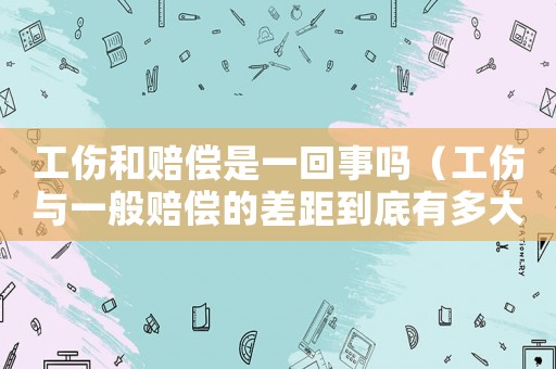 工傷和賠償是一回事嗎（工傷與一般賠償的差距到底有多大）
