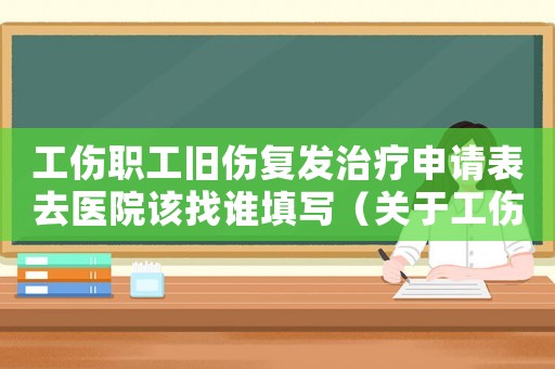 工傷職工舊傷復(fù)發(fā)治療申請表去醫(yī)院該找誰填寫（關(guān)于工傷職工舊傷復(fù)發(fā)）