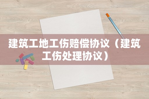 建筑工地工傷賠償協議（建筑工傷處理協議）