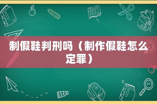 制假鞋判刑嗎（制作假鞋怎么定罪）