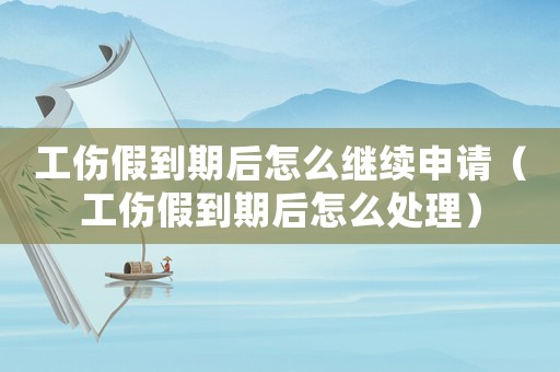工傷假到期后怎么繼續申請（工傷假到期后怎么處理）