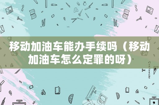 移動加油車能辦手續(xù)嗎（移動加油車怎么定罪的呀）