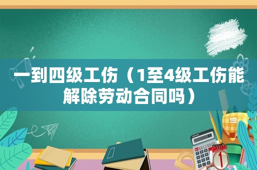 一到四級(jí)工傷（1至4級(jí)工傷能解除勞動(dòng)合同嗎）