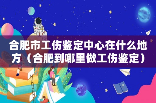 合肥市工傷鑒定中心在什么地方（合肥到哪里做工傷鑒定）