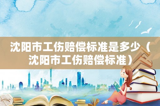 沈陽市工傷賠償標準是多少（沈陽市工傷賠償標準）
